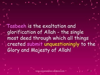 Tasbeeh  is the exaltation and glorification of Allah - the single most deed through which all things created  submit  unquestioningly   to the Glory and Majesty of Allah! www.yassarnalquran.wordpress.com 
