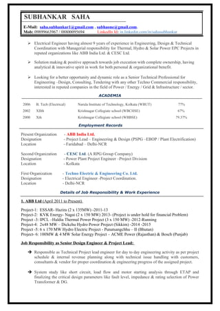  Electrical Engineer having almost 9 years of experience in Engineering, Design & Technical
Coordination with Managerial responsibility for Thermal, Hydro & Solar Power EPC Projects in
reputed organizations like ABB India Ltd. & CESC Ltd.
 Solution making & positive approach towards job execution with complete ownership, having
analytical & innovative spirit in work for both personal & organizational benefit.
 Looking for a better opportunity and dynamic role as a Senior Technical Professional for
Engineering –Design, Consulting, Tendering with any other Techno Commercial responsibility,
interested in reputed companies in the field of Power / Energy / Grid & Infrastructure / sector.
ACADEMIA
2006 B. Tech (Electrical) Narula Institute of Technology, Kolkata (WBUT) 77%
2002 XIIth Krishnagar Collegiate school (WBCHSE) 67%
2000 Xth Krishnagar Collegiate school (WBBSE) 79.37%
Employment Records
Present Organization - ABB India Ltd.
Designation - Project Lead – Engineering & Design (PSPG –EBOP / Plant Electrification)
Location - Faridabad – Delhi-NCR
Second Organization - CESC Ltd. (A RPG Group Company)
Designation - Power Plant Project Engineer –Project Division
Location - Kolkata
First Organization - Techno Electric & Engineering Co. Ltd.
Designation - Electrical Engineer -Project Coordination.
Location - Delhi-NCR
Details of Job Responsibility & Work Experience
1. ABB Ltd (April 2011 to Present)
Project-1: ESSAR- Hazira (2 x 135MW) -2011-13
Project-2: KVK Energy- Nagai (2 x 150 MW) 2013- (Project is under hold for financial Problem)
Project -3: IPCL –Haldia Thermal Power Project (3 x 150 MW) -2012-Running
Project-4: 2x48 MW – Dickchu Hydro Power Project (Sikkim) -2014 -2015
Project -5: 6 x 170 MW Hydro Electric Project - Punatsangchhu – II (Bhutan)
Project- 6: 100MW & 4 MW Solar Energy Project – ACME Power (Rajasthan) & Bosch (Punjab)
Job Responsibility as Senior Design Engineer & Project Lead:
 Responsible as Technical Project lead engineer for day to day engineering activity as per project
schedule & internal revenue planning along with technical issue handling with customers,
consultants & vendor for proper coordination & engineering progress of the assigned project.
 System study like short circuit, load flow and motor starting analysis through ETAP and
finalizing the critical design parameters like fault level, impedance & rating selection of Power
Transformer & DG.
SUBHANKAR SAHA
E-Mail: saha.subhankar1@gmail.com , subhaone@gmail.com.
Mob: 09899663967 / 08800095694 LinkedIn Id: in.linkedin.com/in/sahasubhankar
 