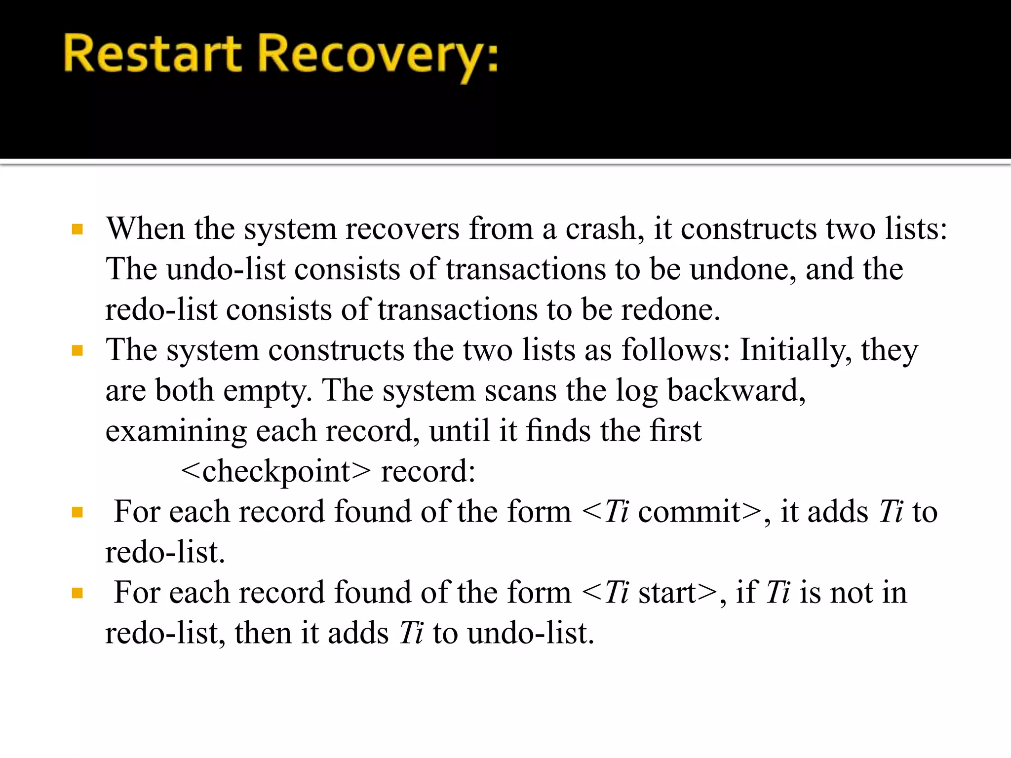  When the system recovers from a crash, it constructs two lists:
The undo-list consists of transactions to be undone, and the
redo-list consists of transactions to be redone.
 The system constructs the two lists as follows: Initially, they
are both empty. The system scans the log backward,
examining each record, until it ﬁnds the ﬁrst
<checkpoint> record:
 For each record found of the form <Ti commit>, it adds Ti to
redo-list.
 For each record found of the form <Ti start>, if Ti is not in
redo-list, then it adds Ti to undo-list.
 