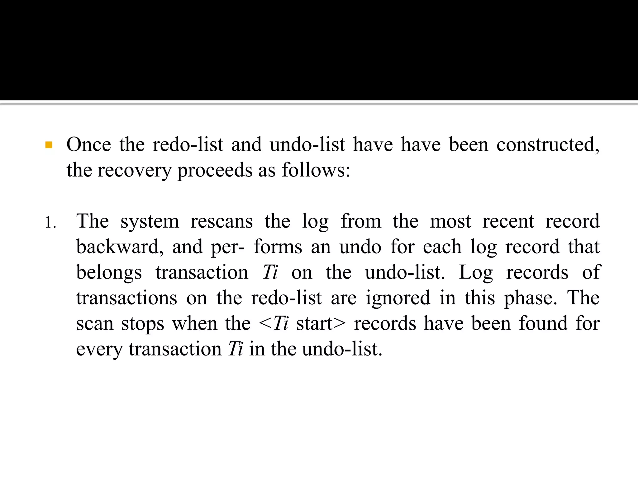  Once the redo-list and undo-list have have been constructed,
the recovery proceeds as follows:
1. The system rescans the log from the most recent record
backward, and per- forms an undo for each log record that
belongs transaction Ti on the undo-list. Log records of
transactions on the redo-list are ignored in this phase. The
scan stops when the <Ti start> records have been found for
every transaction Ti in the undo-list.
 