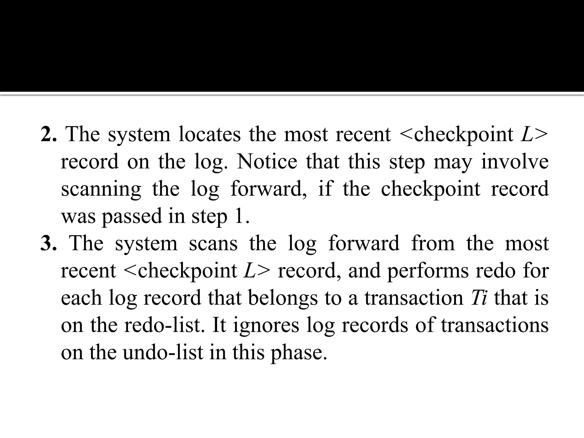 2. The system locates the most recent <checkpoint L>
record on the log. Notice that this step may involve
scanning the log forward, if the checkpoint record
was passed in step 1.
3. The system scans the log forward from the most
recent <checkpoint L> record, and performs redo for
each log record that belongs to a transaction Ti that is
on the redo-list. It ignores log records of transactions
on the undo-list in this phase.
 