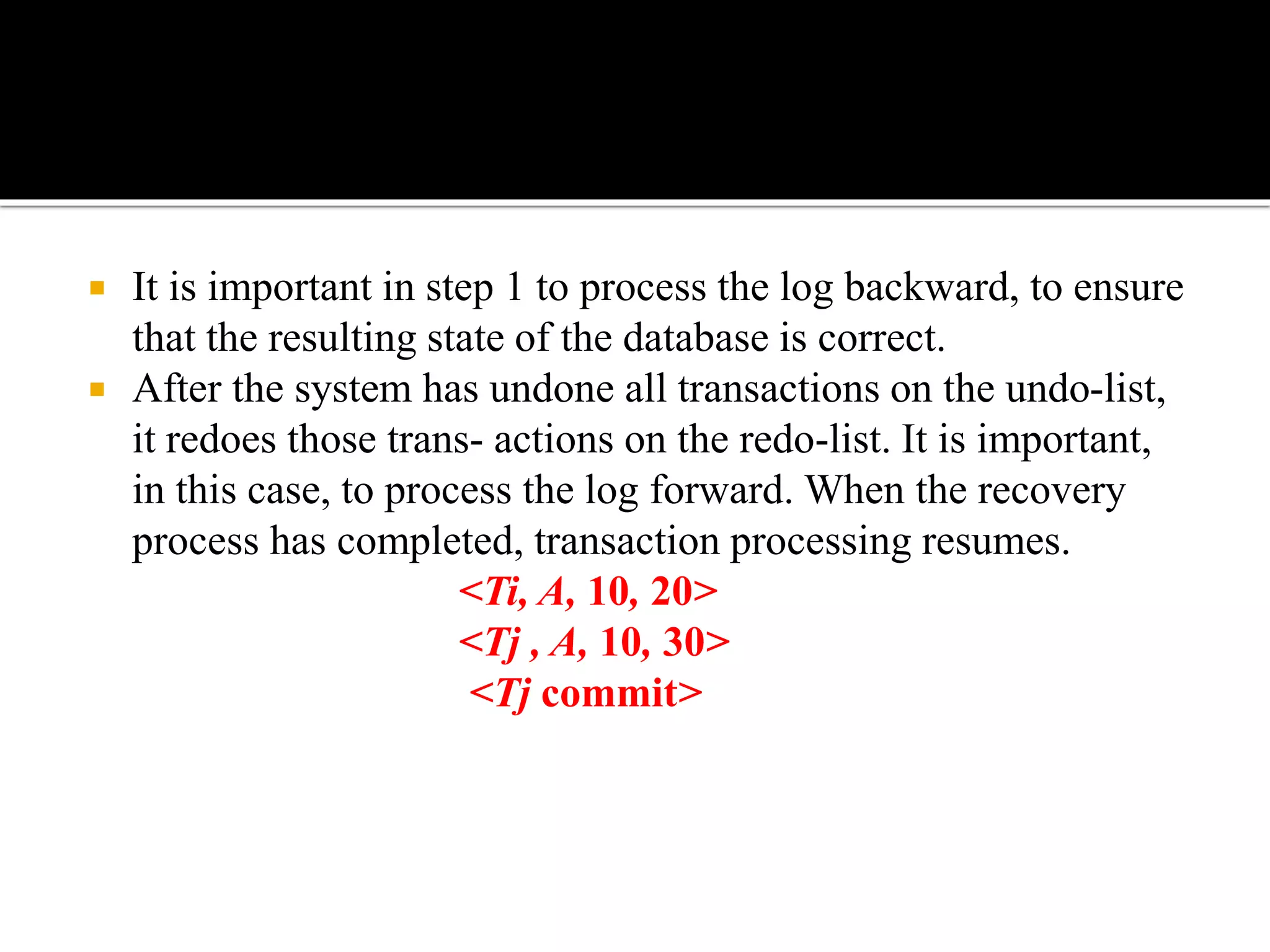  It is important in step 1 to process the log backward, to ensure
that the resulting state of the database is correct.
 After the system has undone all transactions on the undo-list,
it redoes those trans- actions on the redo-list. It is important,
in this case, to process the log forward. When the recovery
process has completed, transaction processing resumes.
<Ti, A, 10, 20>
<Tj , A, 10, 30>
<Tj commit>
 