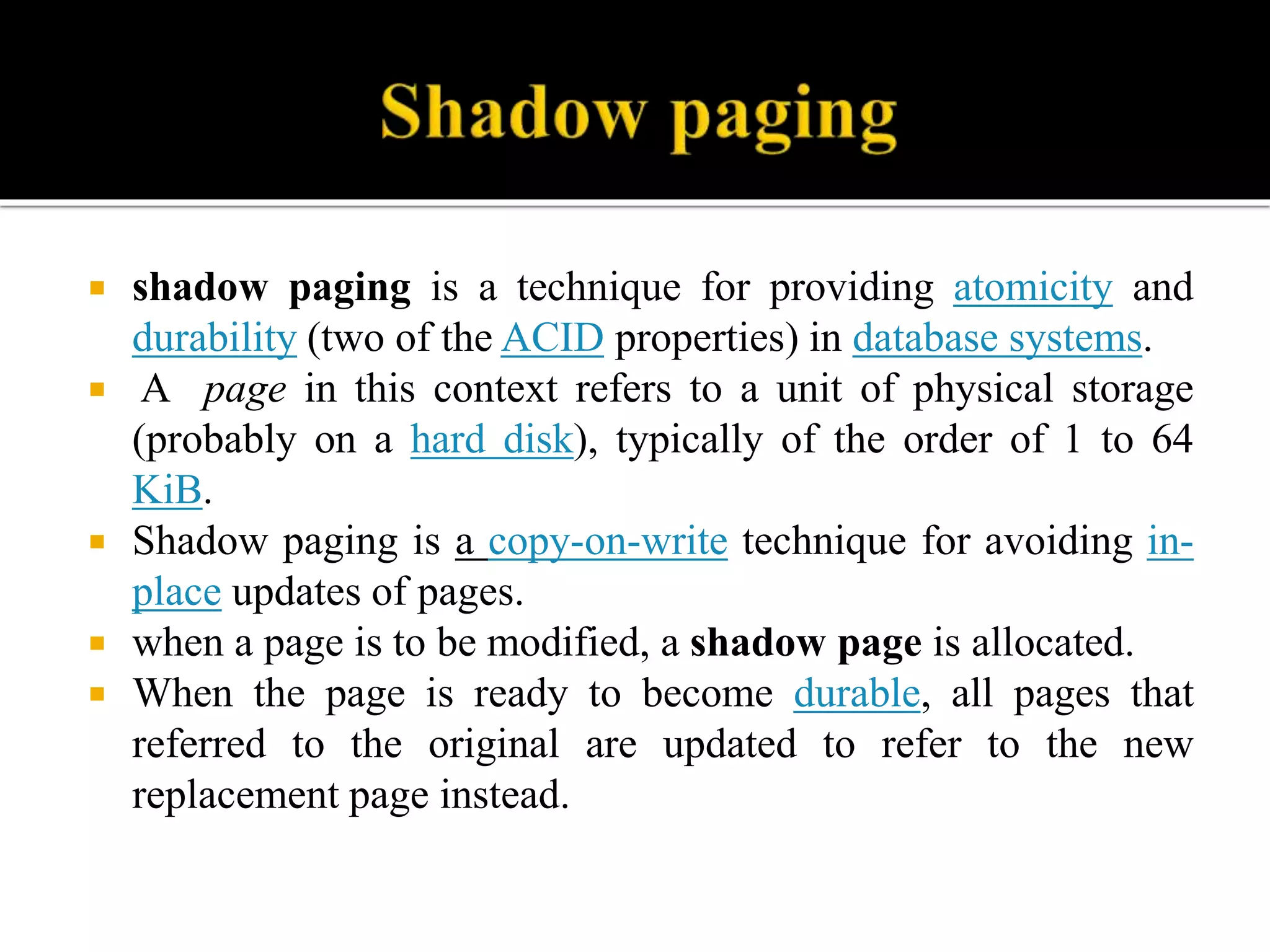  shadow paging is a technique for providing atomicity and
durability (two of the ACID properties) in database systems.
 A page in this context refers to a unit of physical storage
(probably on a hard disk), typically of the order of 1 to 64
KiB.
 Shadow paging is a copy-on-write technique for avoiding in-
place updates of pages.
 when a page is to be modified, a shadow page is allocated.
 When the page is ready to become durable, all pages that
referred to the original are updated to refer to the new
replacement page instead.
 