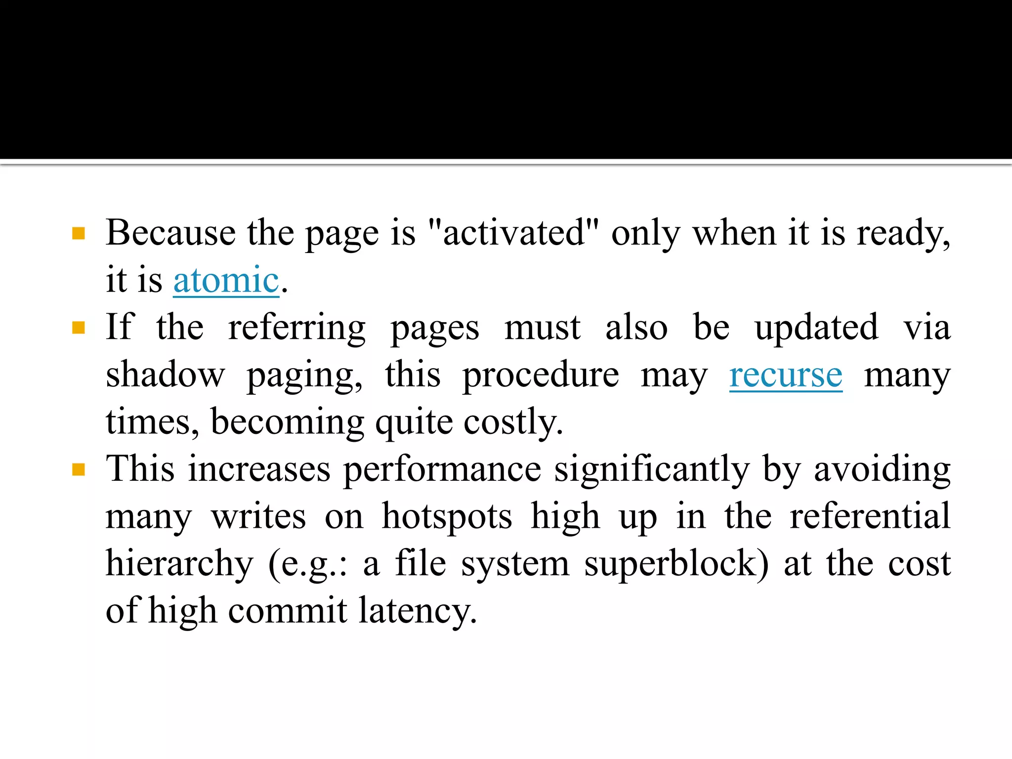  Because the page is "activated" only when it is ready,
it is atomic.
 If the referring pages must also be updated via
shadow paging, this procedure may recurse many
times, becoming quite costly.
 This increases performance significantly by avoiding
many writes on hotspots high up in the referential
hierarchy (e.g.: a file system superblock) at the cost
of high commit latency.
 