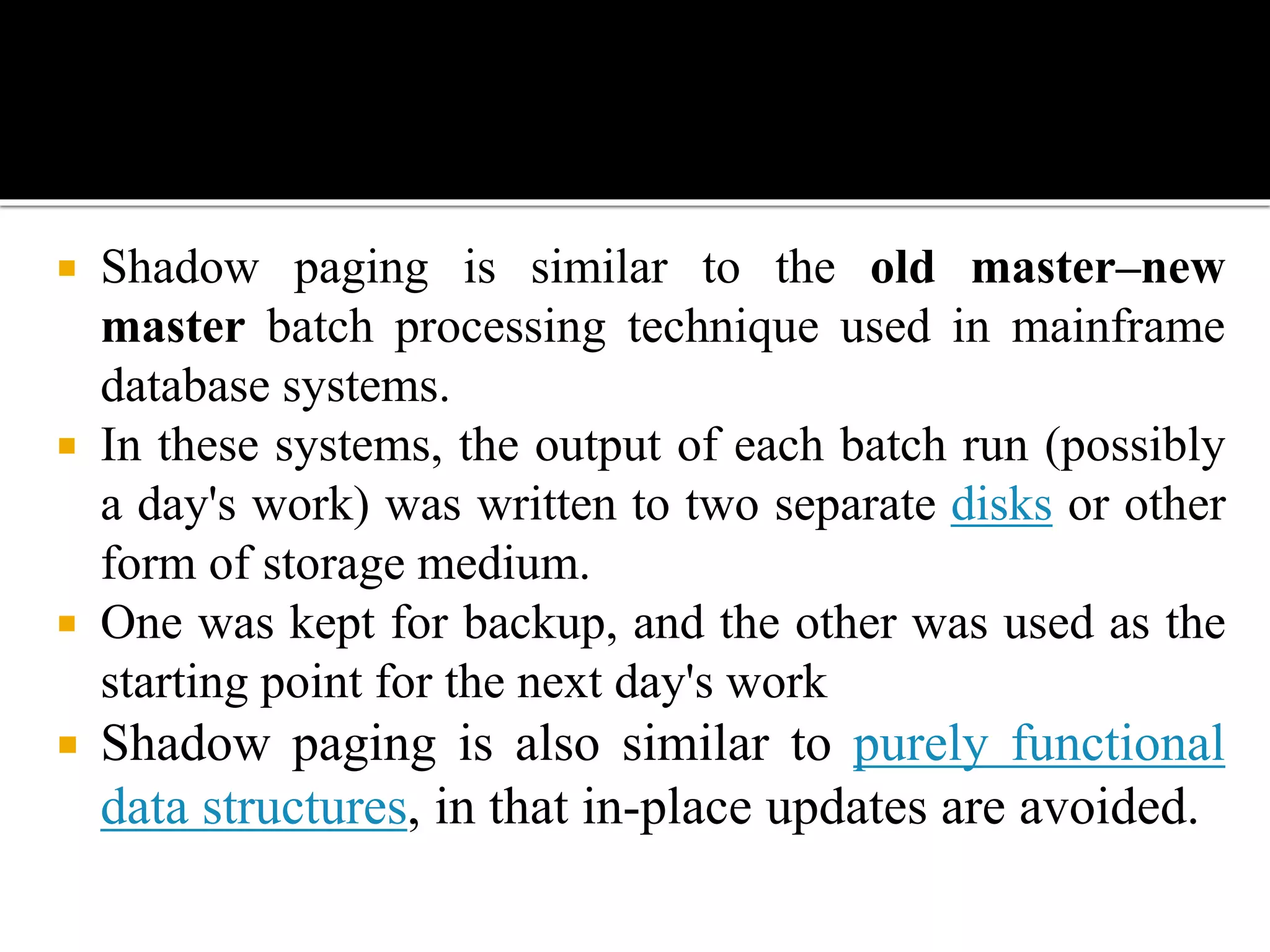  Shadow paging is similar to the old master–new
master batch processing technique used in mainframe
database systems.
 In these systems, the output of each batch run (possibly
a day's work) was written to two separate disks or other
form of storage medium.
 One was kept for backup, and the other was used as the
starting point for the next day's work
 Shadow paging is also similar to purely functional
data structures, in that in-place updates are avoided.
 