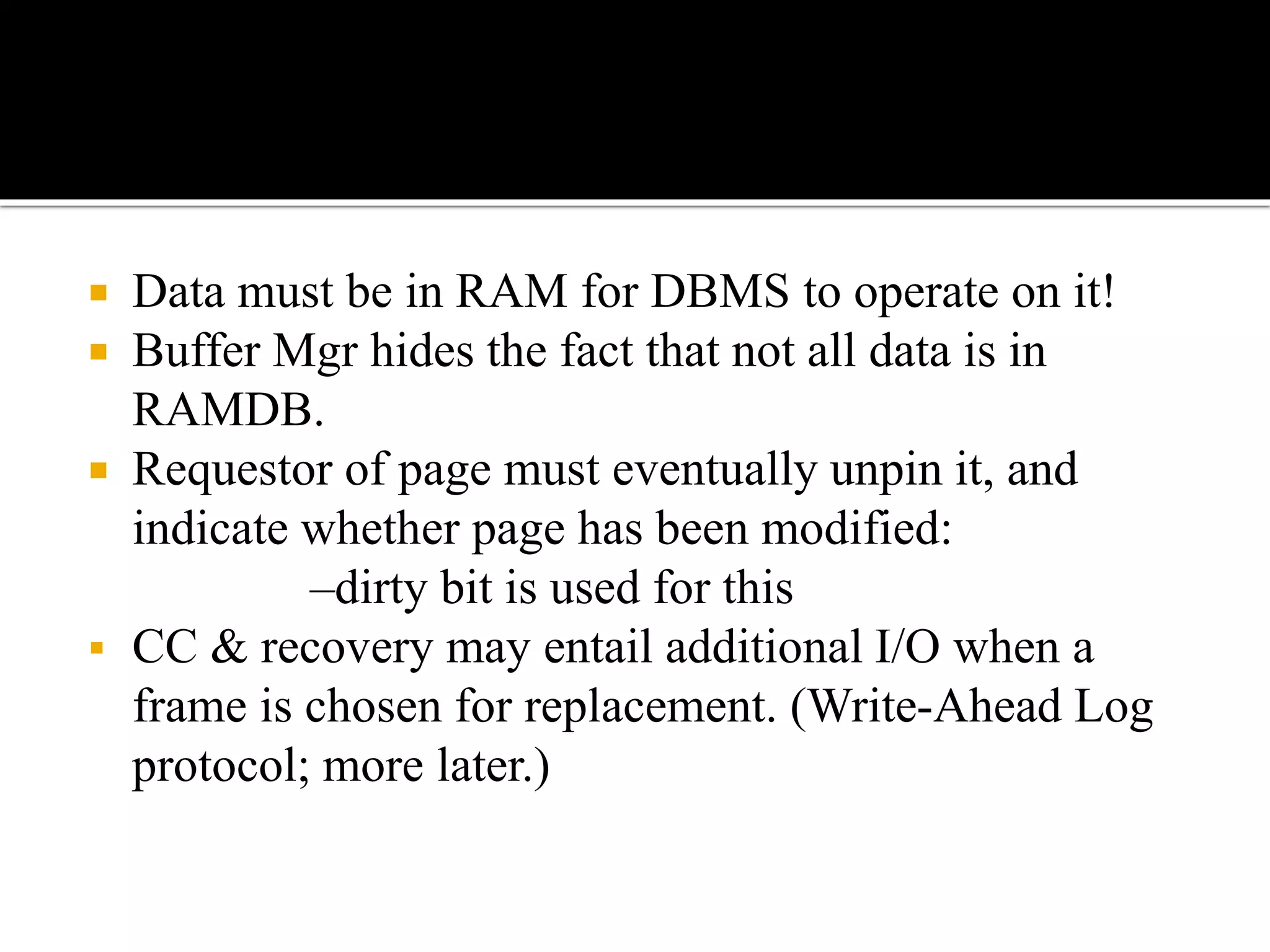  Data must be in RAM for DBMS to operate on it!
 Buffer Mgr hides the fact that not all data is in
RAMDB.
 Requestor of page must eventually unpin it, and
indicate whether page has been modified:
–dirty bit is used for this
 CC & recovery may entail additional I/O when a
frame is chosen for replacement. (Write-Ahead Log
protocol; more later.)
 