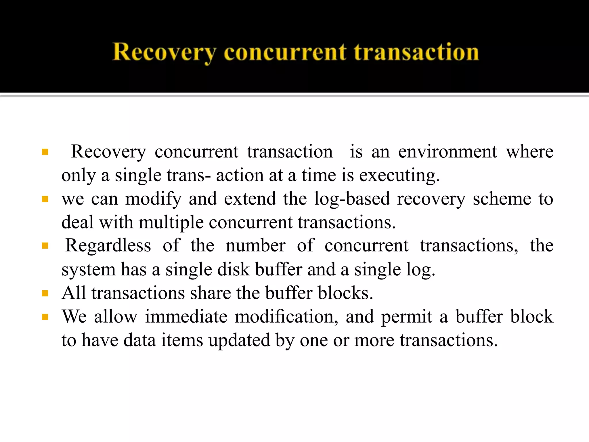  Recovery concurrent transaction is an environment where
only a single trans- action at a time is executing.
 we can modify and extend the log-based recovery scheme to
deal with multiple concurrent transactions.
 Regardless of the number of concurrent transactions, the
system has a single disk buffer and a single log.
 All transactions share the buffer blocks.
 We allow immediate modiﬁcation, and permit a buffer block
to have data items updated by one or more transactions.
 