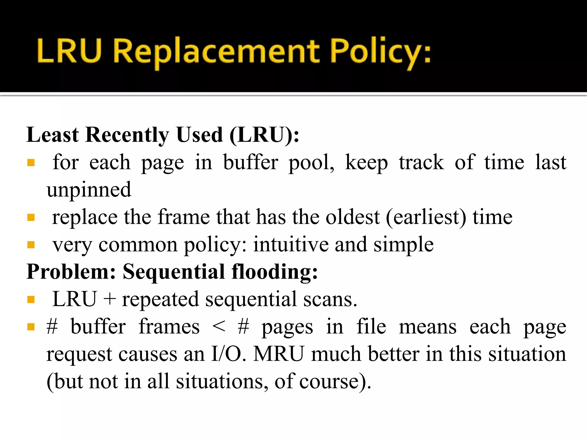 Least Recently Used (LRU):
 for each page in buffer pool, keep track of time last
unpinned
 replace the frame that has the oldest (earliest) time
 very common policy: intuitive and simple
Problem: Sequential flooding:
 LRU + repeated sequential scans.
 # buffer frames < # pages in file means each page
request causes an I/O. MRU much better in this situation
(but not in all situations, of course).
 