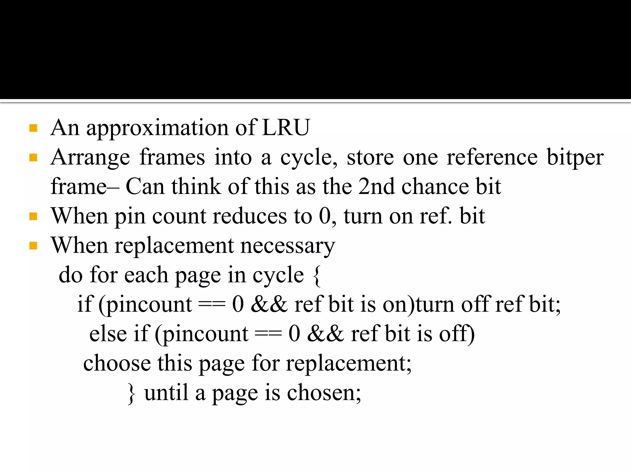  An approximation of LRU
 Arrange frames into a cycle, store one reference bitper
frame– Can think of this as the 2nd chance bit
 When pin count reduces to 0, turn on ref. bit
 When replacement necessary
do for each page in cycle {
if (pincount == 0 && ref bit is on)turn off ref bit;
else if (pincount == 0 && ref bit is off)
choose this page for replacement;
} until a page is chosen;
 