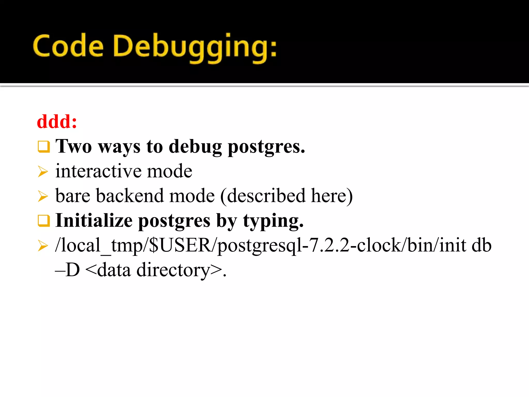 ddd:
 Two ways to debug postgres.
 interactive mode
 bare backend mode (described here)
 Initialize postgres by typing.
 /local_tmp/$USER/postgresql-7.2.2-clock/bin/init db
–D <data directory>.
 