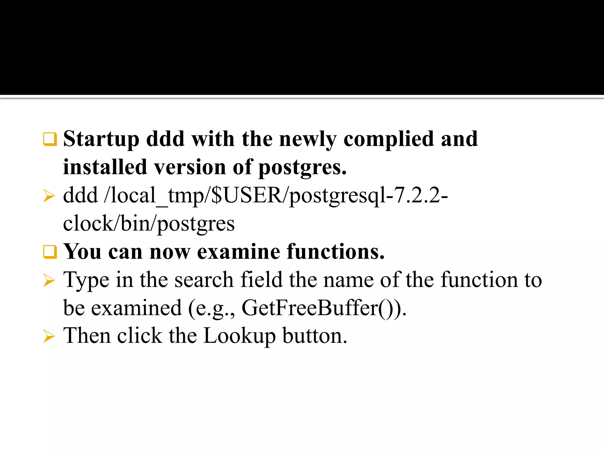  Startup ddd with the newly complied and
installed version of postgres.
 ddd /local_tmp/$USER/postgresql-7.2.2-
clock/bin/postgres
 You can now examine functions.
 Type in the search field the name of the function to
be examined (e.g., GetFreeBuffer()).
 Then click the Lookup button.
 