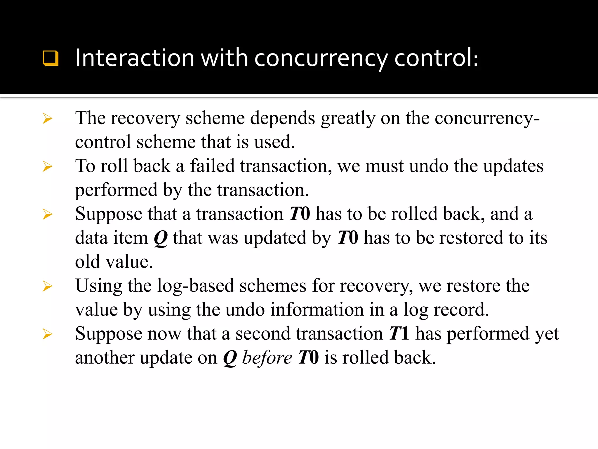  Interaction with concurrency control:
 The recovery scheme depends greatly on the concurrency-
control scheme that is used.
 To roll back a failed transaction, we must undo the updates
performed by the transaction.
 Suppose that a transaction T0 has to be rolled back, and a
data item Q that was updated by T0 has to be restored to its
old value.
 Using the log-based schemes for recovery, we restore the
value by using the undo information in a log record.
 Suppose now that a second transaction T1 has performed yet
another update on Q before T0 is rolled back.
 