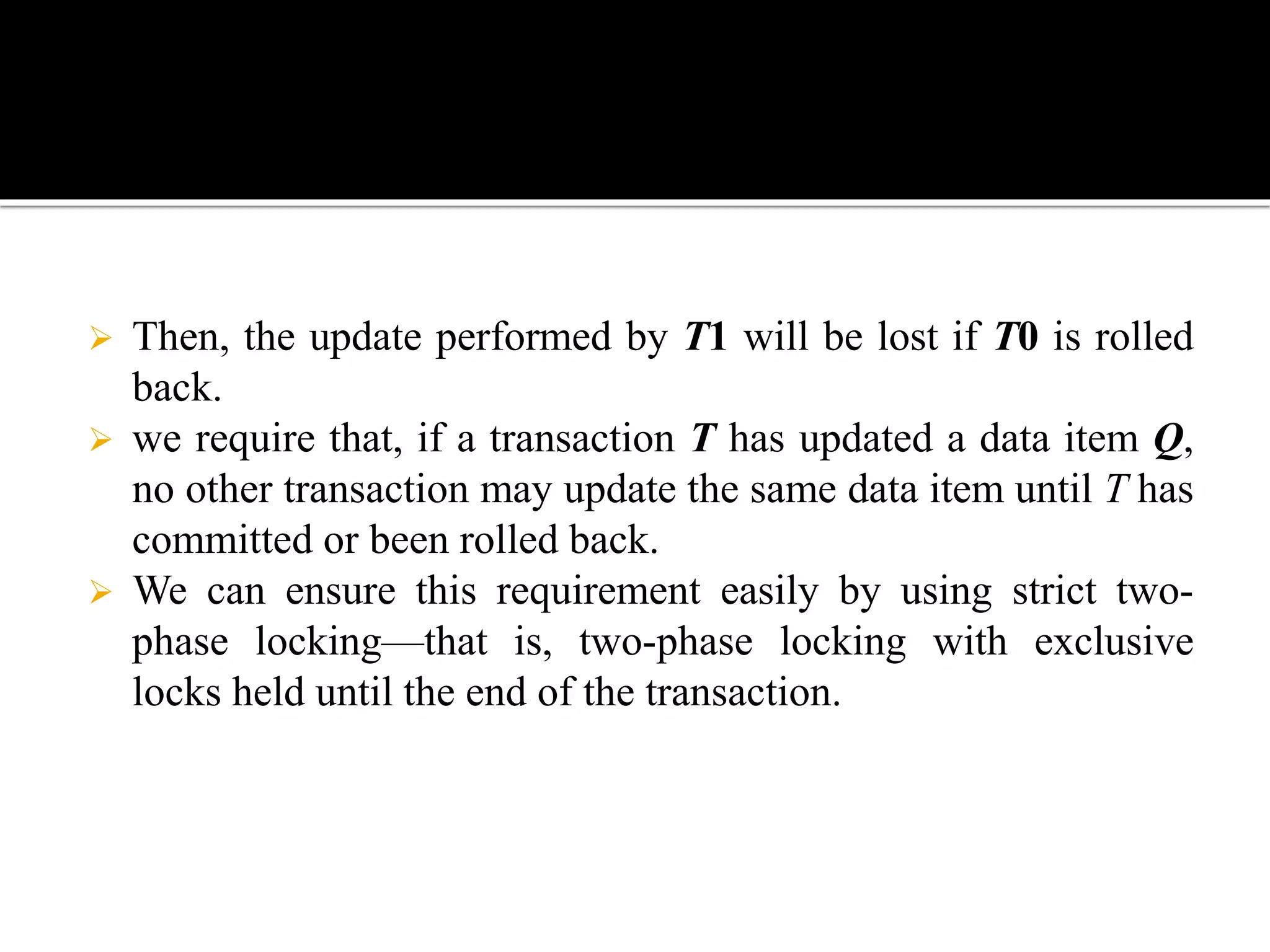  Then, the update performed by T1 will be lost if T0 is rolled
back.
 we require that, if a transaction T has updated a data item Q,
no other transaction may update the same data item until T has
committed or been rolled back.
 We can ensure this requirement easily by using strict two-
phase locking—that is, two-phase locking with exclusive
locks held until the end of the transaction.
 