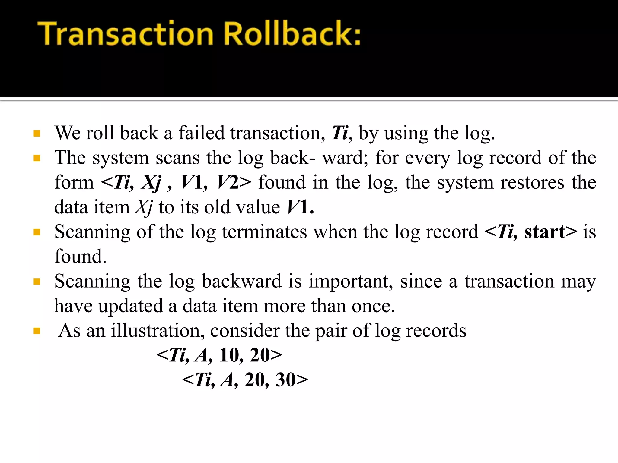  We roll back a failed transaction, Ti, by using the log.
 The system scans the log back- ward; for every log record of the
form <Ti, Xj , V1, V2> found in the log, the system restores the
data item Xj to its old value V1.
 Scanning of the log terminates when the log record <Ti, start> is
found.
 Scanning the log backward is important, since a transaction may
have updated a data item more than once.
 As an illustration, consider the pair of log records
<Ti, A, 10, 20>
<Ti, A, 20, 30>
 
