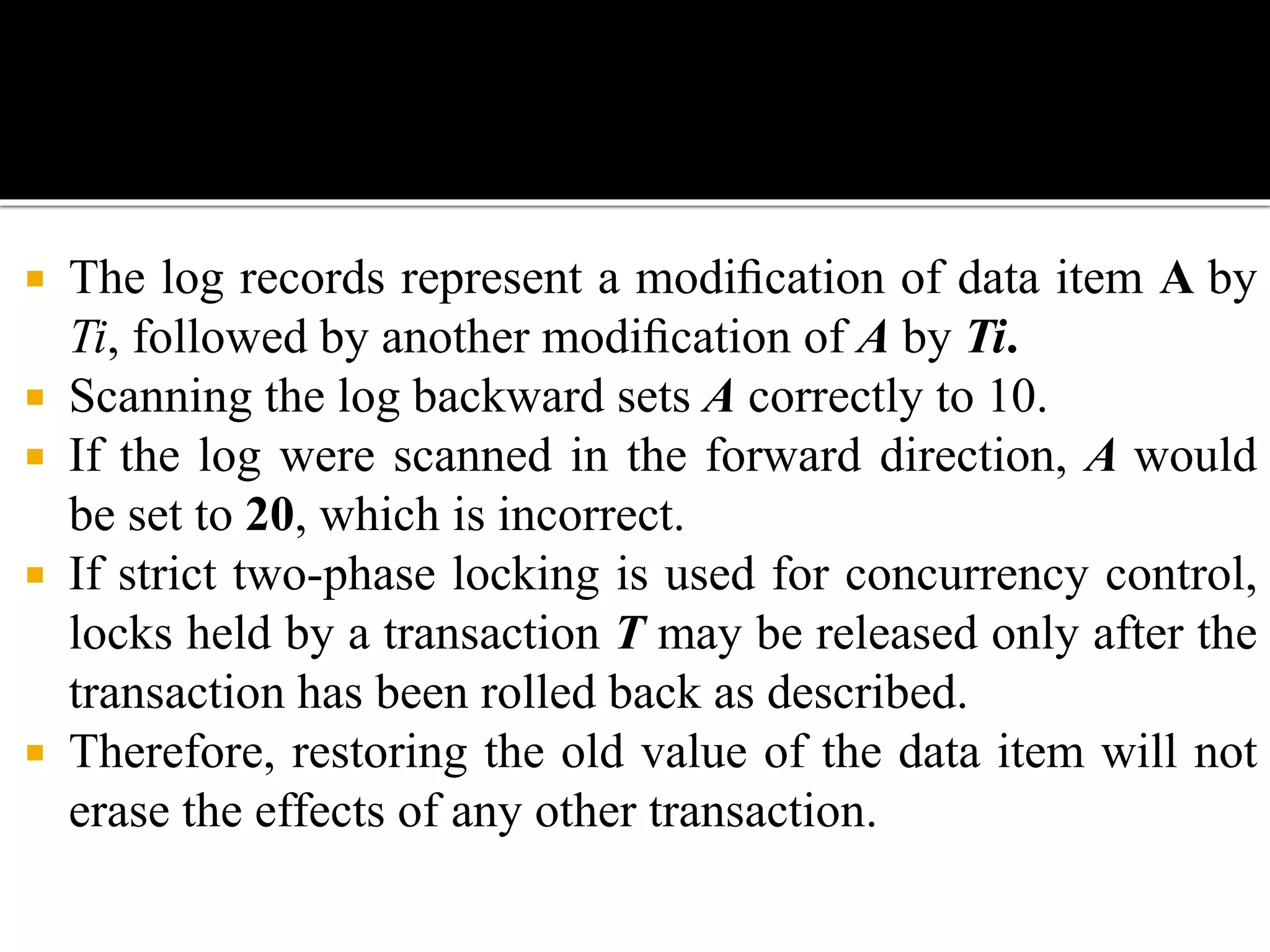  The log records represent a modiﬁcation of data item A by
Ti, followed by another modiﬁcation of A by Ti.
 Scanning the log backward sets A correctly to 10.
 If the log were scanned in the forward direction, A would
be set to 20, which is incorrect.
 If strict two-phase locking is used for concurrency control,
locks held by a transaction T may be released only after the
transaction has been rolled back as described.
 Therefore, restoring the old value of the data item will not
erase the effects of any other transaction.
 