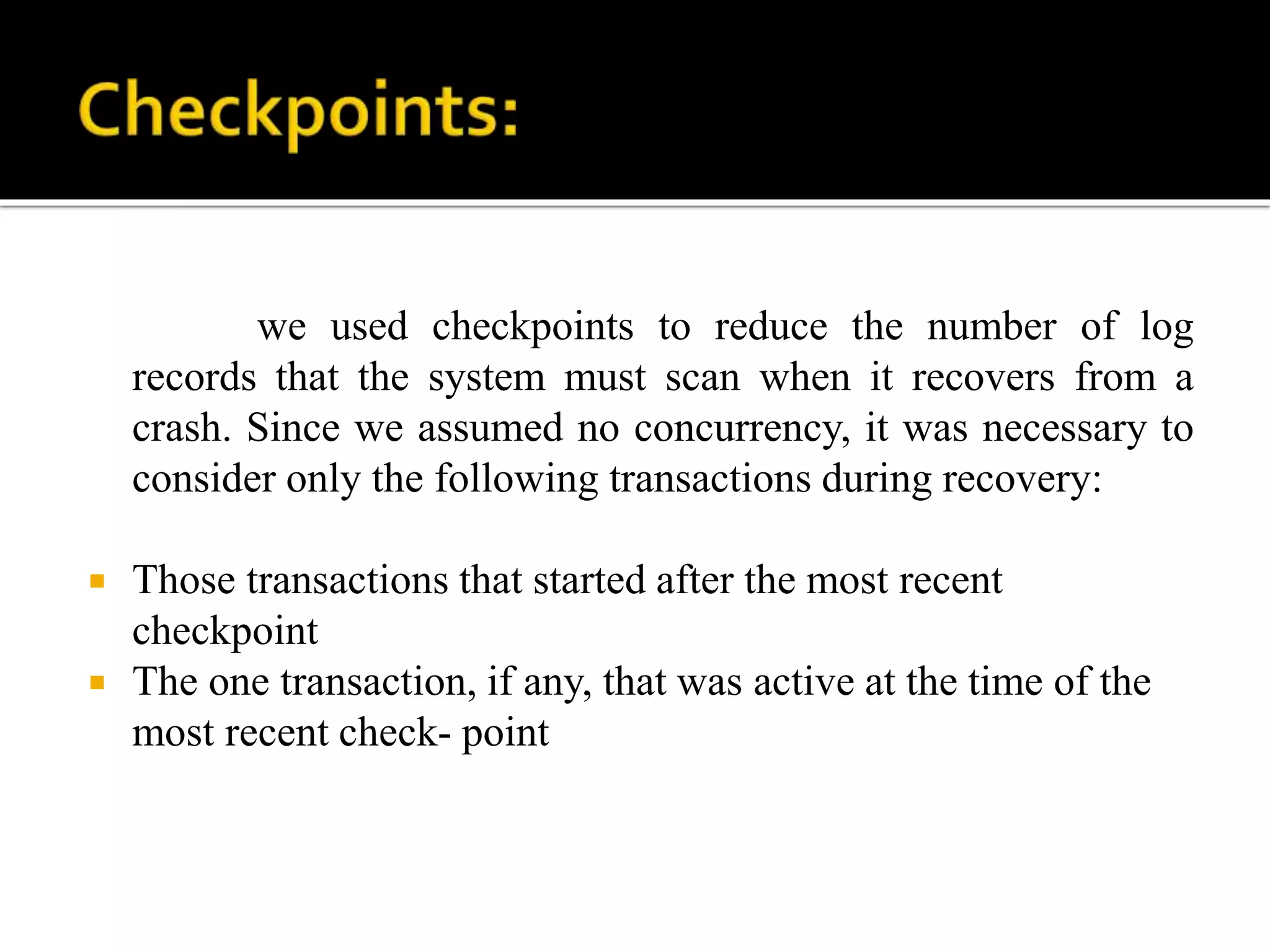 we used checkpoints to reduce the number of log
records that the system must scan when it recovers from a
crash. Since we assumed no concurrency, it was necessary to
consider only the following transactions during recovery:
 Those transactions that started after the most recent
checkpoint
 The one transaction, if any, that was active at the time of the
most recent check- point
 