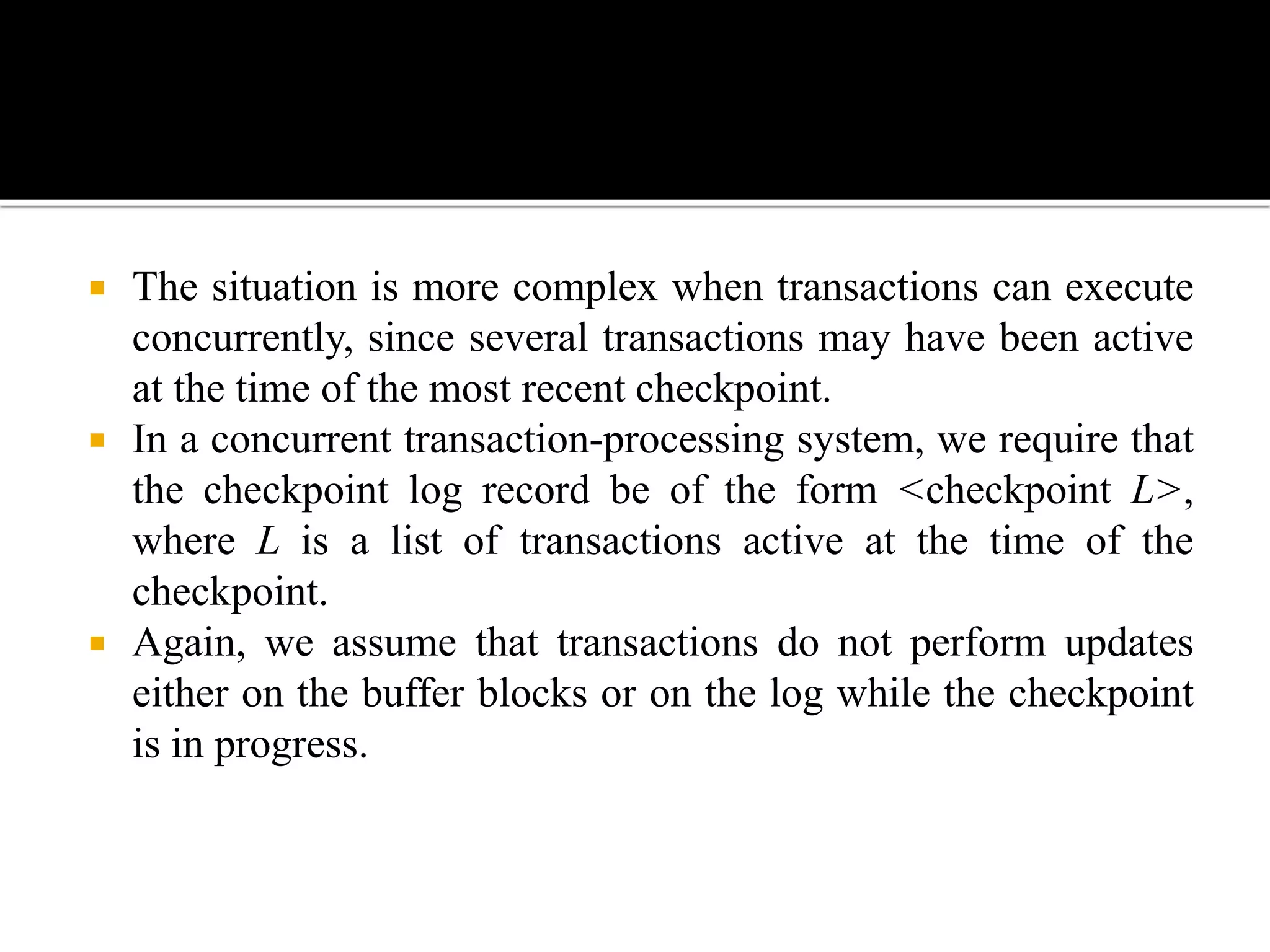  The situation is more complex when transactions can execute
concurrently, since several transactions may have been active
at the time of the most recent checkpoint.
 In a concurrent transaction-processing system, we require that
the checkpoint log record be of the form <checkpoint L>,
where L is a list of transactions active at the time of the
checkpoint.
 Again, we assume that transactions do not perform updates
either on the buffer blocks or on the log while the checkpoint
is in progress.
 