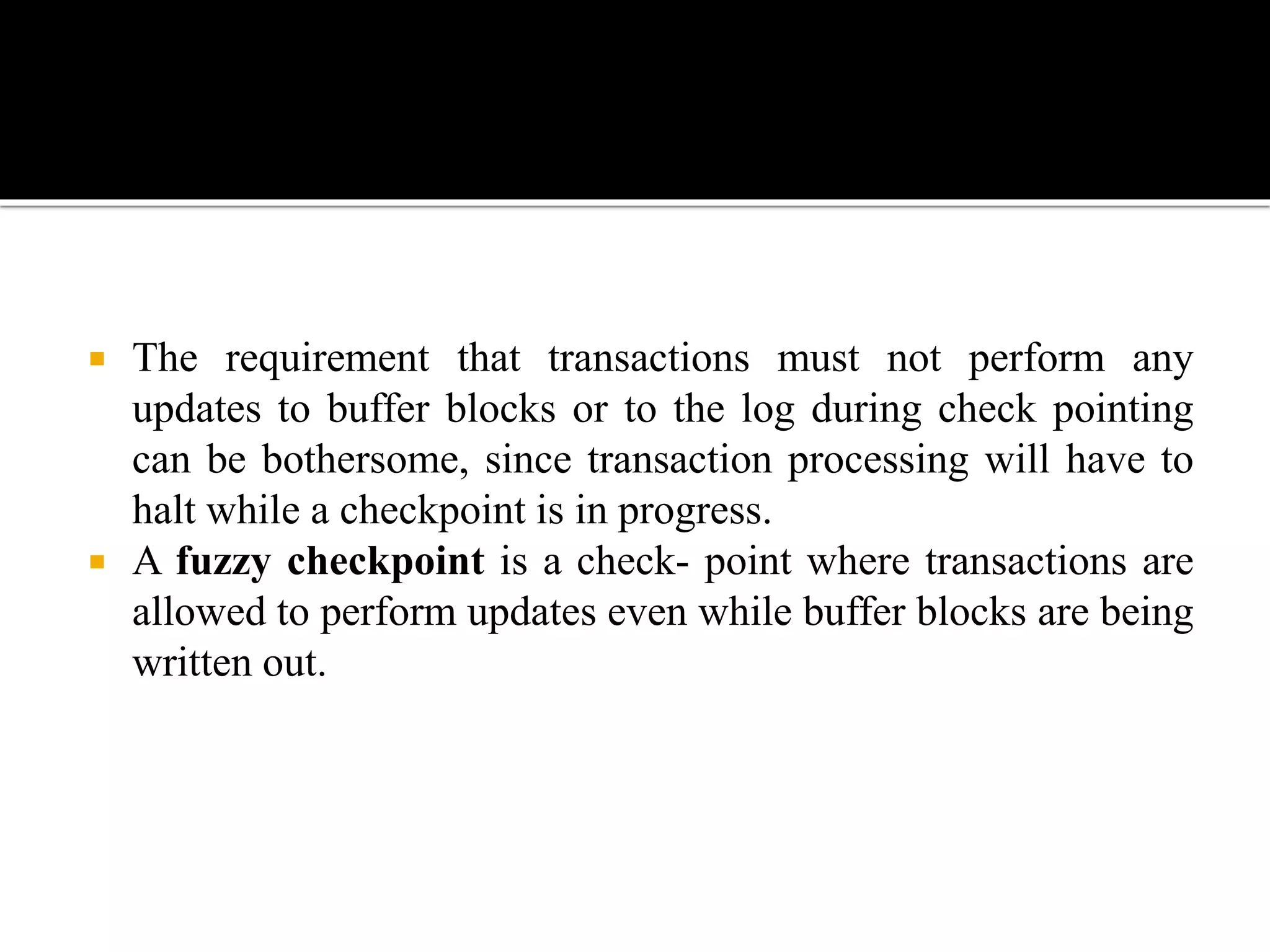  The requirement that transactions must not perform any
updates to buffer blocks or to the log during check pointing
can be bothersome, since transaction processing will have to
halt while a checkpoint is in progress.
 A fuzzy checkpoint is a check- point where transactions are
allowed to perform updates even while buffer blocks are being
written out.
 