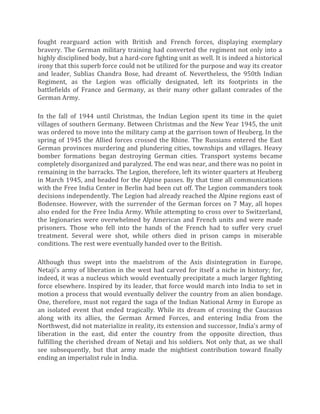 fought rearguard action with British and French forces, displaying exemplary
bravery. The German military training had converted the regiment not only into a
highly disciplined body, but a hard-core fighting unit as well. It is indeed a historical
irony that this superb force could not be utilized for the purpose and way its creator
and leader, Sublias Chandra Bose, had dreamt of. Nevertheless, the 950th Indian
Regiment, as the Legion was officially designated, left its footprints in the
battlefields of France and Germany, as their many other gallant comrades of the
German Army.
In the fall of 1944 until Christmas, the Indian Legion spent its time in the quiet
villages of southern Germany. Between Christmas and the New Year 1945, the unit
was ordered to move into the military camp at the garrison town of Heuberg. In the
spring of 1945 the Allied forces crossed the Rhine. The Russians entered the East
German provinces murdering and plundering cities, townships and villages. Heavy
bomber formations began destroying German cities. Transport systems became
completely disorganized and paralyzed. The end was near, and there was no point in
remaining in the barracks. The Legion, therefore, left its winter quarters at Heuberg
in March 1945, and headed for the Alpine passes. By that time all communications
with the Free India Center in Berlin had been cut off. The Legion commanders took
decisions independently. The Legion had already reached the Alpine regions east of
Bodensee. However, with the surrender of the German forces on 7 May, all hopes
also ended for the Free India Army. While attempting to cross over to Switzerland,
the legionaries were overwhelmed by American and French units and were made
prisoners. Those who fell into the hands of the French had to suffer very cruel
treatment. Several were shot, while others died in prison camps in miserable
conditions. The rest were eventually handed over to the British.
Although thus swept into the maelstrom of the Axis disintegration in Europe,
Netaji's army of liberation in the west had carved for itself a niche in history; for,
indeed, it was a nucleus which would eventually precipitate a much larger fighting
force elsewhere. Inspired by its leader, that force would march into India to set in
motion a process that would eventually deliver the country from an alien bondage.
One, therefore, must not regard the saga of the Indian National Army in Europe as
an isolated event that ended tragically. While its dream of crossing the Caucasus
along with its allies, the German Armed Forces, and entering India from the
Northwest, did not materialize in reality, its extension and successor, India's army of
liberation in the east, did enter the country from the opposite direction, thus
fulfilling the cherished dream of Netaji and his soldiers. Not only that, as we shall
see subsequently, but that army made the mightiest contribution toward finally
ending an imperialist rule in India.
 