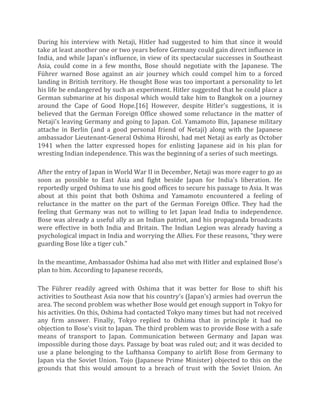 During his interview with Netaji, Hitler had suggested to him that since it would
take at least another one or two years before Germany could gain direct influence in
India, and while Japan's influence, in view of its spectacular successes in Southeast
Asia, could come in a few months, Bose should negotiate with the Japanese. The
Führer warned Bose against an air journey which could compel him to a forced
landing in British territory. He thought Bose was too important a personality to let
his life be endangered by such an experiment. Hitler suggested that he could place a
German submarine at his disposal which would take him to Bangkok on a journey
around the Cape of Good Hope.[16] However, despite Hitler's suggestions, it is
believed that the German Foreign Office showed some reluctance in the matter of
Netaji's leaving Germany and going to Japan. Col. Yamamoto Bin, Japanese military
attache in Berlin (and a good personal friend of Netaji) along with the Japanese
ambassador Lieutenant-General Oshima Hiroshi, had met Netaji as early as October
1941 when the latter expressed hopes for enlisting Japanese aid in his plan for
wresting Indian independence. This was the beginning of a series of such meetings.
After the entry of Japan in World War II in December, Netaji was more eager to go as
soon as possible to East Asia and fight beside Japan for India's liberation. He
reportedly urged Oshima to use his good offices to secure his passage to Asia. It was
about at this point that both Oshima and Yamamoto encountered a feeling of
reluctance in the matter on the part of the German Foreign Office. They had the
feeling that Germany was not to willing to let Japan lead India to independence.
Bose was already a useful ally as an Indian patriot, and his propaganda broadcasts
were effective in both India and Britain. The Indian Legion was already having a
psychological impact in India and worrying the Allies. For these reasons, "they were
guarding Bose like a tiger cub."
In the meantime, Ambassador Oshima had also met with Hitler and explained Bose's
plan to him. According to Japanese records,
The Führer readily agreed with Oshima that it was better for Bose to shift his
activities to Southeast Asia now that his country's (Japan's) armies had overrun the
area. The second problem was whether Bose would get enough support in Tokyo for
his activities. On this, Oshima had contacted Tokyo many times but had not received
any firm answer. Finally, Tokyo replied to Oshima that in principle it had no
objection to Bose's visit to Japan. The third problem was to provide Bose with a safe
means of transport to Japan. Communication between Germany and Japan was
impossible during those days. Passage by boat was ruled out; and it was decided to
use a plane belonging to the Lufthansa Company to airlift Bose from Germany to
Japan via the Soviet Union. Tojo (Japanese Prime Minister) objected to this on the
grounds that this would amount to a breach of trust with the Soviet Union. An
 