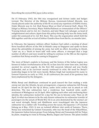 Describing the revived INA. Joyce Lebra writes:
On 15 February 1943, the INA was reorganized and former ranks and badges
revived. The Director of the Military Bureau, Lieutenant-Colonel Bhonsle, was
clearly placed under the authority of the III. to avoid any repetition of IIIANA rivalry.
Under Bhonsle was Lt. Col. Shah Nawaz Khan as Chief of General Staff-, Major P.K.
Sahgal as Military Secretary; Major HabiburRahman as commandant of the Officers'
Training School; and Lt. Col. A.C. Chatterji, and later Major A.D. Jahangir, as head of
enlightenment and culture. Apart from this policy-forming body was the Army itself,
under the command of Lt. Col. M.Z. Kiani. This was the organization which held the
INA together until the arrival of Subhas Chandra Bose from Berlin, six months later.
In February, the Japanese military officer Iwakuro had called a meeting of about
three hundred officers of the INA at Bidadri camp in Singapore and spoke to them
about the advisability of joining the army, but with no effect. According to Ghosh,
"Later on, in a 'Heart to heart talk' with some officers, it emerged that a large
number of officers and men would be willing to continue in the INA on the express
condition that Netaji would be coming to Singapore."
The story of Netaji's exploits in Germany and the history of the Indian Legion was
known to Indian revolutionaries of the IIL in East Asia for some time now, and they
awaited his arrival eagerly. As the first INA wavered, faltered and was finally
disbanded, and as its successor merely continued to exist, the need for Netaji's
leadership began to be felt more keenly. Mohan Singh had mentioned his name to
General Fujiwara as early as 1941. In all conferences the need of his guidance had
been emphasized by the delegates.
While Netaji and AbidHasan continued to push toward the East making a wide
sweep out into the Atlantic, by pre-arrangement, a Japanese submarine left Penang
Island on 20 April for the tip of Africa, under strict orders not to attack or risk
detection. The two submarines had a rendevous four hundred miles south-
southwest of Madagascar on 26 April. After sighting each other and confirming their
identity, the submarines waited for a day for the sea to become calm. Then on 28
April, in what was known to be the only known submarine-to-submarine transfer of
passengers (in the annals of World War II) in an area dominated by the enemy's air
and naval strength, Netaji and AbidHasan were transhipped into the Japanese
submarine via a rubber raft. Travelling across the ocean, the Japanese 1-29 reached
Sabang on 6 May, 1943. It was an isolated offshore islet north of Sumatra. There,
Netaji was welcomed by Colonel Yamamoto, who was the head of the HikariKikan,
the Japanese-Indian liaison group. From Sabang, Netaji and Yamamoto left for Tokyo
by plane, stopping en route at Penang, Manila, Saigon and Taiwan. The plane landed
 