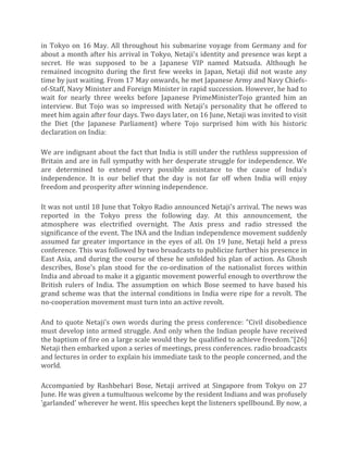 in Tokyo on 16 May. All throughout his submarine voyage from Germany and for
about a month after his arrival in Tokyo, Netaji's identity and presence was kept a
secret. He was supposed to be a Japanese VIP named Matsuda. Although he
remained incognito during the first few weeks in Japan, Netaji did not waste any
time by just waiting. From 17 May onwards, he met Japanese Army and Navy Chiefs-
of-Staff, Navy Minister and Foreign Minister in rapid succession. However, he had to
wait for nearly three weeks before Japanese PrimeMinisterTojo granted him an
interview. But Tojo was so impressed with Netaji's personality that he offered to
meet him again after four days. Two days later, on 16 June, Netaji was invited to visit
the Diet (the Japanese Parliament) where Tojo surprised him with his historic
declaration on India:
We are indignant about the fact that India is still under the ruthless suppression of
Britain and are in full sympathy with her desperate struggle for independence. We
are determined to extend every possible assistance to the cause of India's
independence. It is our belief that the day is not far off when India will enjoy
freedom and prosperity after winning independence.
It was not until 18 June that Tokyo Radio announced Netaji's arrival. The news was
reported in the Tokyo press the following day. At this announcement, the
atmosphere was electrified overnight. The Axis press and radio stressed the
significance of the event. The INA and the Indian independence movement suddenly
assumed far greater importance in the eyes of all. On 19 June, Netaji held a press
conference. This was followed by two broadcasts to publicize further his presence in
East Asia, and during the course of these he unfolded his plan of action. As Ghosh
describes, Bose's plan stood for the co-ordination of the nationalist forces within
India and abroad to make it a gigantic movement powerful enough to overthrow the
British rulers of India. The assumption on which Bose seemed to have based his
grand scheme was that the internal conditions in India were ripe for a revolt. The
no-cooperation movement must turn into an active revolt.
And to quote Netaji's own words during the press conference: "Civil disobedience
must develop into armed struggle. And only when the Indian people have received
the baptism of fire on a large scale would they be qualified to achieve freedom."[26]
Netaji then embarked upon a series of meetings, press conferences. radio broadcasts
and lectures in order to explain his immediate task to the people concerned, and the
world.
Accompanied by Rashbehari Bose, Netaji arrived at Singapore from Tokyo on 27
June. He was given a tumultuous welcome by the resident Indians and was profusely
'garlanded' wherever he went. His speeches kept the listeners spellbound. By now, a
 