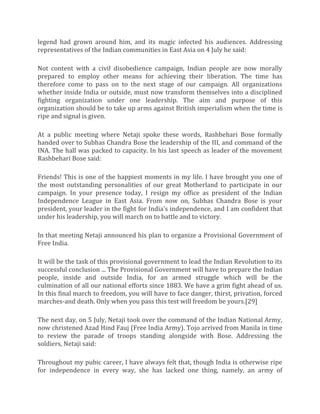 legend had grown around him, and its magic infected his audiences. Addressing
representatives of the Indian communities in East Asia on 4 July he said:
Not content with a civil disobedience campaign, Indian people are now morally
prepared to employ other means for achieving their liberation. The time has
therefore come to pass on to the next stage of our campaign. All organizations
whether inside India or outside, must now transform themselves into a disciplined
fighting organization under one leadership. The aim and purpose of this
organization should be to take up arms against British imperialism when the time is
ripe and signal is given.
At a public meeting where Netaji spoke these words, Rashbehari Bose formally
handed over to Subhas Chandra Bose the leadership of the III, and command of the
INA. The hall was packed to capacity. In his last speech as leader of the movement
Rashbehari Bose said:
Friends! This is one of the happiest moments in my life. I have brought you one of
the most outstanding personalities of our great Motherland to participate in our
campaign. In your presence today, I resign my office as president of the Indian
Independence League in East Asia. From now on, Subhas Chandra Bose is your
president, your leader in the fight for India's independence, and I am confident that
under his leadership, you will march on to battle and to victory.
In that meeting Netaji announced his plan to organize a Provisional Government of
Free India.
It will be the task of this provisional government to lead the Indian Revolution to its
successful conclusion ... The Provisional Government will have to prepare the Indian
people, inside and outside India, for an armed struggle which will be the
culmination of all our national efforts since 1883. We have a grim fight ahead of us.
In this final march to freedom, you will have to face danger, thirst, privation, forced
marches-and death. Only when you pass this test will freedom be yours.[29]
The next day, on 5 July, Netaji took over the command of the Indian National Army,
now christened Azad Hind Fauj (Free India Army). Tojo arrived from Manila in time
to review the parade of troops standing alongside with Bose. Addressing the
soldiers, Netaji said:
Throughout my pubic career, I have always felt that, though India is otherwise ripe
for independence in every way, she has lacked one thing, namely, an army of
 