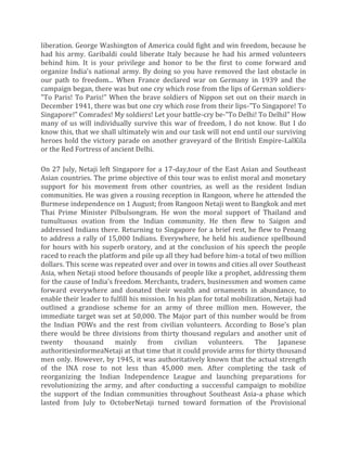 liberation. George Washington of America could fight and win freedom, because he
had his army. Garibaldi could liberate Italy because he had his armed volunteers
behind him. It is your privilege and honor to be the first to come forward and
organize India's national army. By doing so you have removed the last obstacle in
our path to freedom... When France declared war on Germany in 1939 and the
campaign began, there was but one cry which rose from the lips of German soldiers-
"To Paris! To Paris!" When the brave soldiers of Nippon set out on their march in
December 1941, there was but one cry which rose from their lips-"To Singapore! To
Singapore!" Comrades! My soldiers! Let your battle-cry be-"To Delhi! To Delhil" How
many of us will individually survive this war of freedom, I do not know. But I do
know this, that we shall ultimately win and our task will not end until our surviving
heroes hold the victory parade on another graveyard of the British Empire-LalKila
or the Red Fortress of ancient Delhi.
On 27 July, Netaji left Singapore for a 17-day,tour of the East Asian and Southeast
Asian countries. The prime objective of this tour was to enlist moral and monetary
support for his movement from other countries, as well as the resident Indian
communities. He was given a rousing reception in Rangoon, where he attended the
Burmese independence on 1 August; from Rangoon Netaji went to Bangkok and met
Thai Prime Minister Pilbulsongram. He won the moral support of Thailand and
tumultuous ovation from the Indian community. He then flew to Saigon and
addressed Indians there. Returning to Singapore for a brief rest, he flew to Penang
to address a rally of 15,000 Indians. Everywhere, he held his audience spellbound
for hours with his superb oratory, and at the conclusion of his speech the people
raced to reach the platform and pile up all they had before him-a total of two million
dollars. This scene was repeated over and over in towns and cities all over Southeast
Asia, when Netaji stood before thousands of people like a prophet, addressing them
for the cause of India's freedom. Merchants, traders, businessmen and women came
forward everywhere and donated their wealth and ornaments in abundance, to
enable their leader to fulfill his mission. In his plan for total mobilization, Netaji had
outlined a grandiose scheme for an army of three million men. However, the
immediate target was set at 50,000. The Major part of this number would be from
the Indian POWs and the rest from civilian volunteers. According to Bose's plan
there would be three divisions from thirty thousand regulars and another unit of
twenty thousand mainly from civilian volunteers. The Japanese
authoritiesinformeaNetaji at that time that it could provide arms for thirty thousand
men only. However, by 1945, it was authoritatively known that the actual strength
of the INA rose to not less than 45,000 men. After completing the task of
reorganizing the Indian Independence League and launching preparations for
revolutionizing the army, and after conducting a successful campaign to mobilize
the support of the Indian communities throughout Southeast Asia-a phase which
lasted from July to OctoberNetaji turned toward formation of the Provisional
 