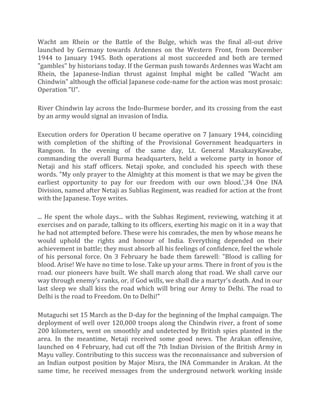 Wacht am Rhein or the Battle of the Bulge, which was the final all-out drive
launched by Germany towards Ardennes on the Western Front, from December
1944 to January 1945. Both operations al most succeeded and both are termed
"gambles" by historians today. If the German push towards Ardennes was Wacht am
Rhein, the Japanese-Indian thrust against Imphal might be called "Wacht am
Chindwin" although the official Japanese code-name for the action was most prosaic:
Operation "U".
River Chindwin lay across the Indo-Burmese border, and its crossing from the east
by an army would signal an invasion of India.
Execution orders for Operation U became operative on 7 January 1944, coinciding
with completion of the shifting of the Provisional Government headquarters in
Rangoon. In the evening of the same day, Lt. General MasakazyKawabe,
commanding the overall Burma headquarters, held a welcome party in honor of
Netaji and his staff officers. Netaji spoke, and concluded his speech with these
words. "My only prayer to the Almighty at this moment is that we may be given the
earliest opportunity to pay for our freedom with our own blood.',34 One INA
Division, named after Netaji as Sublias Regiment, was readied for action at the front
with the Japanese. Toye writes.
... He spent the whole days... with the Subhas Regiment, reviewing, watching it at
exercises and on parade, talking to its officers, exerting his magic on it in a way that
he had not attempted before. These were his comrades, the men by whose means he
would uphold the rights and honour of India. Everything depended on their
achievement in battle; they must absorb all his feelings of confidence, feel the whole
of his personal force. On 3 February he bade them farewell: "Blood is calling for
blood. Arise! We have no time to lose. Take up your arms. There in front of you is the
road. our pioneers have built. We shall march along that road. We shall carve our
way through enemy's ranks, or, if God wills, we shall die a martyr's death. And in our
last sleep we shall kiss the road which will bring our Army to Delhi. The road to
Delhi is the road to Freedom. On to Delhi!"
Mutaguchi set 15 March as the D-day for the beginning of the Imphal campaign. The
deployment of well over 120,000 troops along the Chindwin river, a front of some
200 kilometers, went on smoothly and undetected by British spies planted in the
area. In the meantime, Netaji received some good news. The Arakan offensive,
launched on 4 February, had cut off the 7th Indian Division of the British Army in
Mayu valley. Contributing to this success was the reconnaissance and subversion of
an Indian outpost position by Major Misra, the INA Commander in Arakan. At the
same time, he received messages from the underground network working inside
 