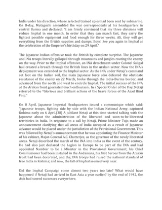 India under his direction, whose selected trained spies had been sent by submarine.
On D-day, Mutaguchi assembled the war correspondents at his headquarters in
central Burma and declared: "I am firmly convinced that my three divisions will
reduce Imphal in one month. In order that they can march fast, they carry the
lightest possible equipment and food enough for three weeks. Ali, they will get
everything from the British supplies and dumps. Boys! See you again in Imphal at
the celebration of the Emperor's birthday on 29 April."
The Japanese-Indian offensive took the British by complete surprise. The Japanese
and INA troops literally galloped through mountains and jungles routing the enemy
on the way. Prior to the Imphal offensive, an INA detachment under Colonel Saligal
had created a breach through the British lines in the Arakan sector. Now the INA's
deployment was extended to the Imphal sector. As the INA under Netaji's command
set foot on the Indian soil, the main Japanese force also defeated the obstinate
resistance of the enemy on 22 March, broke through the India-Burma border, and
advanced from the north and west to encircle Imphal. The initial success of the INA
at the Arakan front generated much enthusiasm. In a Special Order of the Day, Netaji
referred to the "Glorious and brilliant actions of the brave forces of the Azad Hind
Fauj."
On 8 April, Japanese Imperial Headquarters issued a communique which said:
"Japanese troops, fighting side by side with the Indian National Army, captured
Kohima early on 6 April.[38] A jubilant Netaji at this time started talking with the
Japanese about the administration of the liberated and soon-to-be-liberated
territories in India. In response to a call by Netaji, Prime Minister Tojo made an
announcement clarifying that all areas of India occupied as a result of Japanese
advance would be placed under the jurisdiction of the Provisional Government. This
was followed by Netaji's announcement that he was appointing the Finance Minister
of his cabinet, Major-General A.C. Chatterjee, as the governor of the newly liberated
areas. Netaji described the march of the INA into India as the event of the century.
He had also just declared the Legion in Europe to be part of the INA and had
appointed Nambiar to be a Minister in the Provisional Government; his Chief
Commissioner had been installed in the Andamans, his first heroes from the Arakan
front had been decorated, and the, INA troops had raised the national standard of
free India in Kohima; and now, the fall of Imphal seemed very near.
Did the Imphal Campaign come almost two years too late? What would have
happened if Netaji had arrived in East Asia a year earlier? by the end of 1942, the
Axis had scored successes everywhere.
 