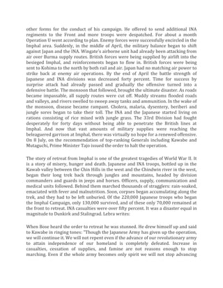 other forms for the conduct of his campaign. He offered to send additional INA
regiments to the Front and more troops were despatched. For about a month
Operation U went according to plan. Enemy forces were successfully encircled in the
Imphal area. Suddenly, in the middle of April, the military balance began to shift
against Japan and the INA. Wingate's airborne unit had already been attacking from
air over Burma supply routes. British forces were being supplied by airlift into the
besieged Imphal, and reinforcements began to flow in. British forces were being
sent to Kohima to the north by both rail and air. Japan had no matching air power to
strike back at enemy air operations. By the end of April the battle strength of
Japanese and INA divisions was decreased forty percent. Time for success by
surprise attack had already passed and gradually the offensive turned into a
defensive battle. The monsoon that followed, brought the ultimate disaster. As roads
became impassable, all supply routes were cut off. Muddy streams flooded roads
and valleys, and rivers swelled to sweep away tanks and ammunition. In the wake of
the monsoon, disease became rampant. Cholera, malaria, dysentery, beriberi and
jungle sores began to take their toll. The INA and the Japanese started living on
rations consisting of rice mixed with jungle grass. The 33rd Division had fought
desperately for forty days without being able to penetrate the British lines at
Imphal. And now that vast amounts of military supplies were reaching the
beleaguered garrison at Imphal, there was virtually no hope for a renewed offensive.
On 8 July, on the recommendation of top-ranking Generals including Kawabe and
Mutaguchi, Prime Minister Tajo issued the order to halt the operation.
The story of retreat from Imphal is one of the greatest tragedies of World War II. It
is a story of misery, hunger and death. Japanese and INA troops, bottled up in the
Kawab valley between the Chin Hills in the west and the Chindwin river in the west,
began their long trek back through jungles and mountains, headed by division
commanders and guards in jeeps and horses. Officers, supply, communication and
medical units followed. Behind them marched thousands of stragglers: rain-soaked,
emaciated with fever and malnutrition. Soon, corpses began accumulating along the
trek, and they had to be left unburied. Of the 220,000 Japanese troops who began
the Imphal Campaign, only 130,000 survived, and of these only 70,000 remained at
the front to retreat. INA casualties were over fifty percent. It was a disaster equal in
magnitude to Dunkirk and Stalingrad. Lebra writes:
When Bose heard the order to retreat he was stunned. He drew himself up and said
to Kawabe in ringing tones: "Though the Japanese Army has given up the operation,
we will continue it. We will not repent even if the advance of our revolutionary army
to attain independence of our homeland is completely defeated. Increase in
casualties, cessation of supplies, and famine are not reasons enough to stop
marching. Even if the whole army becomes only spirit we will not stop advancing
 