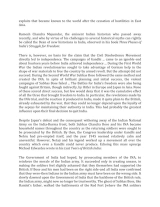 exploits that became known to the world after the cessation of hostilities in East
Asia.
Ramesh Chandra Majumdar, the eminent Indian historian who passed away
recently, and who by virtue of his challenges to several historical myths can rightly
be called the Dean of new historians in India, observed in his book Three Phases of
India's Struggle for Freedom:
There is, however, no basis for the claim that the Civil Disobedience Movement
directly led to independence. The campaigns of Gandhi ... came to an ignoble end
about fourteen years before India achieved independence ... During the First World
War the Indian revolutionaries sought to take advantage of German help in the
shape of war materials to free the country by armed revolt. But the attempt did not
succeed. During the Second World War Subhas Bose followed the same method and
created the INA. In spite of brilliant planning and initial success, the violent
campaigns of Subhas Bose failed ... The Battles for India's freedom were also being
fought against Britain, though indirectly, by Hitler in Europe and Japan in Asia. None
of these scored direct success, but few would deny that it was the cumulative effect
of all the three that brought freedom to India. In particular, the revelations made by
the INA trial, and the reaction it produced in India, made it quite plain to the British,
already exhausted by the war, that they could no longer depend upon the loyalty of
the sepoys for maintaining their authority in India. This had probably the greatest
influence upon their final decision to quit India.
Despite Japan's defeat and the consequent withering away of the Indian National
Army on the India-Burma front, both Subhas Chandra Bose and his INA became
household names throughout the country as the returning soldiers were sought to
be prosecuted by the British. By then, the Congress leadership under Gandhi and
Nehru had pre-empted itself, and the year 1945 seemed relatively calm and
uneventful. However, Netaji and his legend worked up a movement all over the
country which even a Gandhi could never produce. Echoing this mass upsurge
Michael Edwardes wrote in his Last Years of British India:
The Government of India had hoped, by prosecuting members of the INA, to
reinforce the morale of the Indian army. It succeeded only in creating unease, in
making the soldiers feel slightly ashamed that they themselves had supported the
British. If Bose and his men had been on the right side-and all India now confirmed
that they were-then Indians in the Indian army must have been on the wrong side. It
slowly dawned upon the Government of India that the backbone of the British rule,
the Indian army, might now no longer be trustworthy. The ghost of Subhas Bose, like
Hamlet's father, walked the battlements of the Red Fort (where the INA soldiers
 