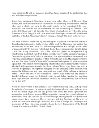were being tried), and his suddenly amplified figure overawed the conference that
was to lead to independence.
Apart from revisionist historians, it was none other than Lord Clement Atlee
himself, the British Prime Minster responsible for conceding independence to India,
who gave a shattering blow to the myth sought to be perpetuated by court
historians, that Gandhi and his movement had led the country to freedom. Chief
justice P.B. Chakrabarty of Calcutta High Court, who had also served as the acting
Governor of West Bengal in India, disclosed the following in a letter addressed to the
publisher of Dr. R.C. Majumdar's book A History of Bengal. The Chief Justice wrote:
You have fulfilled a noble task by persuading Dr. Majumdar to write this history of
Bengal and publishing it ... In the preface of the book Dr. Majumdar has written that
he could not accept the thesis that Indian independence was brought about solely,
or predominantly by the non-violent civil disobedience movement of Gandhi. When
I was the acting Governor, Lord Atlee, who had given us independence by
withdrawing the British rule from India, spent two days in the Governor's palace at
Calcutta during his tour of India. At that time I had a prolonged discussion with him
regarding the real factors that had led the British to quit India. My direct question to
him was that since Gandhi's "Quit India" movement had tapered off quite some time
ago and in 1947 no such new compelling situation had arisen that would necessitate
a hasty British departure, why did they have to leave? In his reply Atlee cited several
reasons, the principal among them being the erosion of loyalty to the British Crown
among the Indian army and navy personnel as a result of the military activities of
Netaji. Toward the end of our discussion I asked Atlee what was the extent of
Gandhi's influence upon the British decision to quit India. Hearing this question,
Atlee's lips became twisted in a sarcastic smile as he slowly chewed out the word,
"m-i-n-i-m-a-l!"
When the new version of the history of the Twentieth Century India, and especially
the episode of the country's unique struggle for independence comes to be written,
it will no doubt single out but one person who made the most significant and
outstanding contribution among all his compatriots toward the emancipation of his
motherland from the shackles of an alien bondage. During World War II this man
strode across two continents like a colossus, and the footsteps of his army of
liberation reverberated through the forests and plains of Europe and the jungles and
mountians of Asia. His armed assaults shook the very foundations of the British
Empire. His name was Subhas Chandra Bose.
 