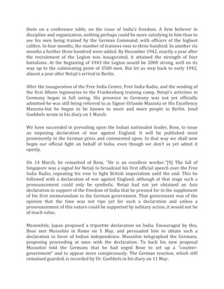 them on a conference table, on the issue of India's freedom. A firm believer in
discipline and organization, nothing perhaps could be more satisfying to him than to
see his men being trained by the German Command, with officers of the highest
calibre. In four months, the number of trainees rose to three hundred. In another six
months a further three hundred were added. By December 1942, exactly a year after
the recruitment of the Legion was inaugurated, it attained the strength of four
battalions. At the beginning of 1943 the Legion would be 2000 strong, well on its
way up to the culminating point of 3500 men. But let us step back to early 1942,
almost a year after Netaji's arrival in Berlin.
After the inauguration of the Free India Center, Free India Radio, and the sending of
the first fifteen legionaries to the Frankenburg training camp, Netaji's activities in
Germany began in full swing. His presence in Germany was not yet officially
admitted-he was still being referred to as Signor Orlando Mazzota or His Excellency
Mazzota-but he began to be known to more and more people in Berlin. Josef
Goebbels wrote in his diary on 1 March:
We have succeeded in prevailing upon the Indian nationalist leader, Bose, to issue
an imposing declaration of war against England. It will be published most
prominently in the German press and commented upon. In that way we shall now
begin our official fight on behalf of India, even though we don't as yet admit it
openly.
On 14 March, he remarked of Bose, "He is an excellent worker."[9] The fall of
Singapore was a signal for Netaji to broadcast his first official speech over the Free
India Radio, repeating his vow to fight British imperialism until the end. This he
followed with a declaration of war against England, although at that stage such a
pronouncement could only be symbolic. Netaji had not yet obtained an Axis
declaration in support of the freedom of India that he pressed for in the supplement
of his first memorandum to the German government. That government was of the
opinion that the time was not ripe yet for such a declaration and unless a
pronouncement of this nature could be supported by military action, it would not be
of much value.
Meanwhile, Japan proposed a tripartite declaration on India. Encouraged by this,
Bose met Mussolini in Rome on 5 May, and persuaded him to obtain such a
declaration in favor of Indian independence. Mussolini telegraphed the Germans,
proposing proceeding at once with the declaration. To back his new proposal
Mussolini told the Germans that he had urged Bose to set up a "counter-
government" and to appear more conspicuously. The German reaction, which still
remained guarded, is recorded by Dr. Goebbels in his diary on 11 May:
 