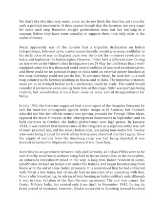 We don't like this idea very much, since we do not think the time has yet come for
such a political manoeuvre. It does appear though that the Japanese are very eager
for some such step. However, emigre governments must not live too long in a
vacuum. Unless they have some actuality to support them, they only exist in the
realm of theory.
Netaji apparently was of the opinion that a tripartite declaration on Indian
independence, followed up by a government-in-exile, would give some credibility to
his declaration of war on England, push over the brink the imminent revolution in
India, and legitimize the Indian legion. However, Hitler held a different view. During
an interview at the Führer's field headquarters on 29 May, he told Netaii that a well-
equipped army of a few thousand could control millions of unarmed revolutionaries,
and there could be no political change in India until an external power knocked at
her door. Germany could not yet do this. To convince Netaji, he took him to a wall
map, pointed to the German positions in Russia and to India. The immense distances
were yet to be bridged before such a declaration could be made. The world would
consider it premature, even coming from him, at this stage. Hitler was perhaps being
realistic, but nevertheless it must have come as some sort of disappointment for
Netaji.
In July 1942, the Germans suggested that a contingent of the Irregular Company be
sent for front-line propaganda against Indian troops at El Alamein; but Rommel,
who did not like battlefields turned into proving grounds for Foreign Office ideas,
opposed the move. However, at the Lehrregiment manoeuvers in September, and on
field exercises in October, the Indian performance won high praise. By January
1943, it was realized that maintenance of the irregulars as a separate entity was not
of much practical use, and the ninety Indian men, (excepting four under N.G. Swamy
who were being trained for work within Indiaj were absorbed into the Legion. Since
the supply of recruits from the Annaburg camp was fast being depleted, it was
decided to hasten the shipment of prisoners of war from Italy.
According to an agreement between Italy and Germany, all Indian POWs were to be
sent directly to Germany without being held in Italian camps. But, in the meanwhile,
an unforseen impediment stood in the way. A long-time Indian resident in Rome,
IqbalShedai, formed an Indian unit under the Italians, and began broadcasting from
Rome with the aid of a few Indian prisoners. It is understood that he had conferred
with Netaji a few times, but obviously had no intention of co-operating with him.
From radio broadcasting, he advanced into forming an Indian military unit, although
it was in clear violation of the Italo-German agreement. The unit was named the
Centro Militare India, but existed only from April to November 1942. During its
bried period of existence, however, Shedai succeeded in diverting several hundred
 