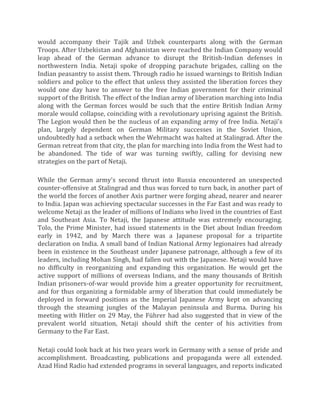 would accompany their Tajik and Uzbek counterparts along with the German
Troops. After Uzbekistan and Afghanistan were reached the Indian Company would
leap ahead of the German advance to disrupt the British-Indian defenses in
northwestern India. Netaji spoke of dropping parachute brigades, calling on the
Indian peasantry to assist them. Through radio he issued warnings to British Indian
soldiers and police to the effect that unless they assisted the liberation forces they
would one day have to answer to the free Indian government for their criminal
support of the British. The effect of the Indian army of liberation marching into India
along with the German forces would be such that the entire British Indian Army
morale would collapse, coinciding with a revolutionary uprising against the British.
The Legion would then be the nucleus of an expanding army of free India. Netaji's
plan, largely dependent on German Military successes in the Soviet Union,
undoubtedly had a setback when the Wehrmacht was halted at Stalingrad. After the
German retreat from that city, the plan for marching into India from the West had to
be abandoned. The tide of war was turning swiftly, calling for devising new
strategies on the part of Netaji.
While the German army's second thrust into Russia encountered an unexpected
counter-offensive at Stalingrad and thus was forced to turn back, in another part of
the world the forces of another Axis partner were forging ahead, nearer and nearer
to India. Japan was achieving spectacular successes in the Far East and was ready to
welcome Netaji as the leader of millions of Indians who lived in the countries of East
and Southeast Asia. To Netaji, the Japanese attitude was extremely encouraging.
Tolo, the Prime Minister, had issued statements in the Diet about Indian freedom
early in 1942, and by March there was a Japanese proposal for a tripartite
declaration on India. A small band of Indian National Army legionaires had already
been in existence in the Southeast under Japanese patronage, although a few of its
leaders, including Mohan Singh, had fallen out with the Japanese. Netaji would have
no difficulty in reorganizing and expanding this organization. He would get the
active support of millions of overseas Indians, and the many thousands of British
Indian prisoners-of-war would provide him a greater opportunity for recruitment,
and for thus organizing a formidable army of liberation that could immediately be
deployed in forward positions as the Imperial Japanese Army kept on advancing
through the steaming jungles of the Malayan peninsula and Burma. During his
meeting with Hitler on 29 May, the Führer had also suggested that in view of the
prevalent world situation, Netaji should shift the center of his activities from
Germany to the Far East.
Netaji could look back at his two years work in Germany with a sense of pride and
accomplishment. Broadcasting, publications and propaganda were all extended.
Azad Hind Radio had extended programs in several languages, and reports indicated
 