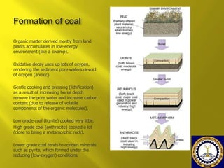 Formation of coal
Organic matter derived mostly from land
plants accumulates in low-energy
environment (like a swamp).
Oxidative decay uses up lots of oxygen,
rendering the sediment pore waters devoid
of oxygen (anoxic).
Gentle cooking and pressing (lithification)
as a result of increasing burial depth
remove the pore water and increase carbon
content (due to release of volatile
components of the organic molecules).
Low grade coal (lignite) cooked very little.
High grade coal (anthracite) cooked a lot
(close to being a metamorphic rock).
Lower grade coal tends to contain minerals
such as pyrite, which formed under the
reducing (low-oxygen) conditions.

 