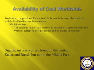 Worldwide, compared to all other fossil fuels, coal is the most abundant and
widely distributed across the continents
998 billion tons
The resulting ratio of coal reserves to production is approximately 164
years (at current rates of production and no change in reserves)

Significant reserves are found in the United
States and Russia but not in the Middle East.

 