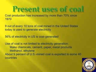 Coal production has increased by more than 70% since
1970

9 out of every 10 tons of coal mined in the United States
today is used to generate electricity
56% of electricity in US is coal-generated

Use of coal is not limited to electricity generation:
Make chemicals, cement, paper, metal products
Methanol, ethylene
About 9 percent of U.S.-mined coal is exported to some 40
countries

 