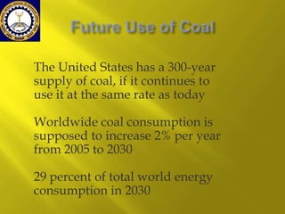 The United States has a 300-year
supply of coal, if it continues to
use it at the same rate as today
Worldwide coal consumption is
supposed to increase 2% per year
from 2005 to 2030
29 percent of total world energy
consumption in 2030

 