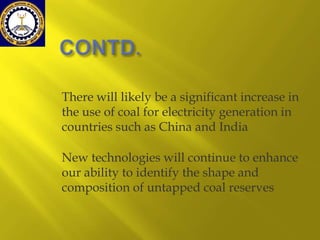 There will likely be a significant increase in
the use of coal for electricity generation in
countries such as China and India
New technologies will continue to enhance
our ability to identify the shape and
composition of untapped coal reserves

 