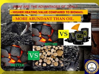 WHAT ARE THE ADVANTAGES OF COAL?
- HIGHER HEATING VALUE COMPARED TO BIOMASS.

- MORE ABUNDANT THAN OIL.

VS
BETTER

VS
BETTER

 