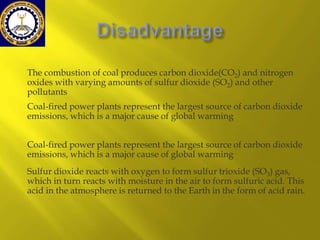 The combustion of coal produces carbon dioxide(CO2) and nitrogen
oxides with varying amounts of sulfur dioxide (SO2) and other
pollutants
Coal-fired power plants represent the largest source of carbon dioxide
emissions, which is a major cause of global warming
Coal-fired power plants represent the largest source of carbon dioxide
emissions, which is a major cause of global warming
Sulfur dioxide reacts with oxygen to form sulfur trioxide (SO3) gas,
which in turn reacts with moisture in the air to form sulfuric acid. This
acid in the atmosphere is returned to the Earth in the form of acid rain.

 