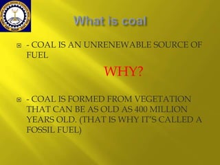 

- COAL IS AN UNRENEWABLE SOURCE OF
FUEL

WHY?


- COAL IS FORMED FROM VEGETATION
THAT CAN BE AS OLD AS 400 MILLION
YEARS OLD. (THAT IS WHY IT’S CALLED A
FOSSIL FUEL)

 