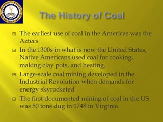 







The earliest use of coal in the Americas was the
Aztecs
In the 1300s in what is now the United States,
Native Americans used coal for cooking,
making clay pots, and heating.
Large-scale coal mining developed in the
Industrial Revolution when demands for
energy skyrocketed
The first documented mining of coal in the US
was 50 tons dug in 1748 in Virginia

 