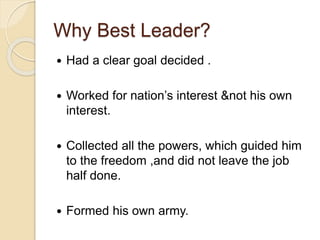 Why Best Leader?
 Had a clear goal decided .
 Worked for nation’s interest &not his own
interest.
 Collected all the powers, which guided him
to the freedom ,and did not leave the job
half done.
 Formed his own army.
 