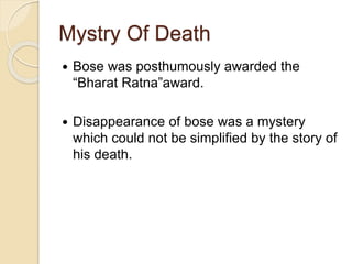 Mystry Of Death
 Bose was posthumously awarded the
“Bharat Ratna”award.
 Disappearance of bose was a mystery
which could not be simplified by the story of
his death.
 
