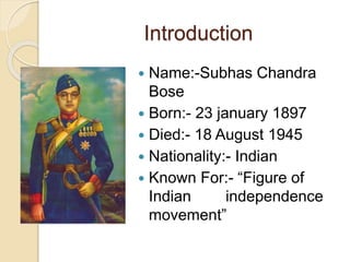 Introduction
 Name:-Subhas Chandra
Bose
 Born:- 23 january 1897
 Died:- 18 August 1945
 Nationality:- Indian
 Known For:- “Figure of
Indian independence
movement”
 