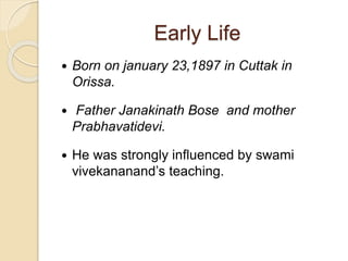 Early Life
 Born on january 23,1897 in Cuttak in
Orissa.
 Father Janakinath Bose and mother
Prabhavatidevi.
 He was strongly influenced by swami
vivekananand’s teaching.
 