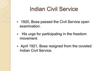 Indian Civil Service
 1920, Bose passed the Civil Service open
examination.
 His urge for participating in the freedom
movement.
 April 1921, Bose resigned from the coveted
Indian Civil Service.
 